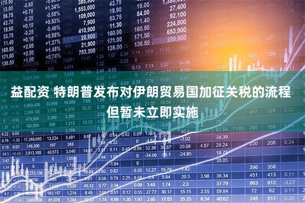 益配资 特朗普发布对伊朗贸易国加征关税的流程 但暂未立即实施