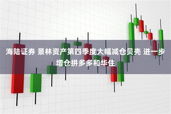 海陆证券 景林资产第四季度大幅减仓贝壳 进一步增仓拼多多和华住