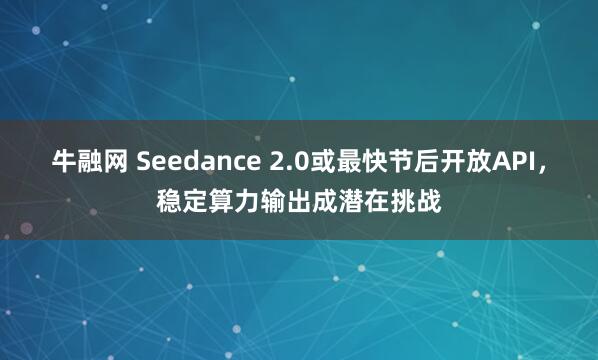 牛融网 Seedance 2.0或最快节后开放API，稳定算力输出成潜在挑战