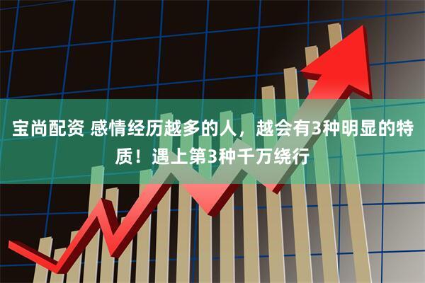 宝尚配资 感情经历越多的人,越会有3种明显的特质!遇上第3种千万绕行