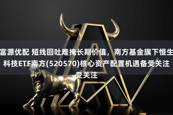 富源优配 短线回吐难掩长期价值，南方基金旗下恒生科技ETF南方(520570)核心资产配置机遇备受关注