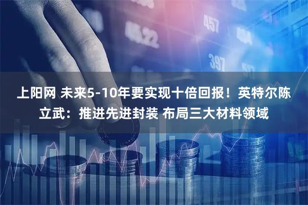 上阳网 未来5-10年要实现十倍回报！英特尔陈立武：推进先进封装 布局三大材料领域