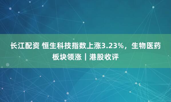 长江配资 恒生科技指数上涨3.23%，生物医药板块领涨｜港股收评