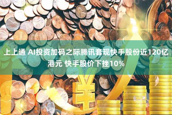上上通 AI投资加码之际腾讯套现快手股份近120亿港元 快手股价下挫10%