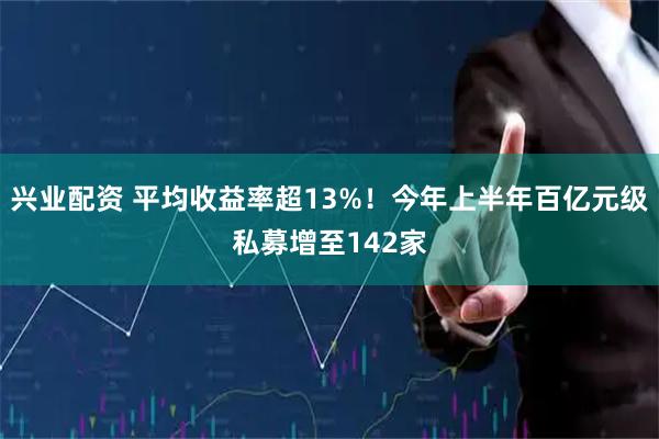 兴业配资 平均收益率超13%!今年上半年百亿元级私募增至142家