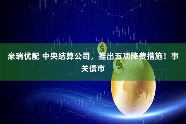 豪瑞优配 中央结算公司，推出五项降费措施！事关债市
