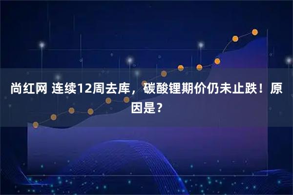 尚红网 连续12周去库，碳酸锂期价仍未止跌！原因是？